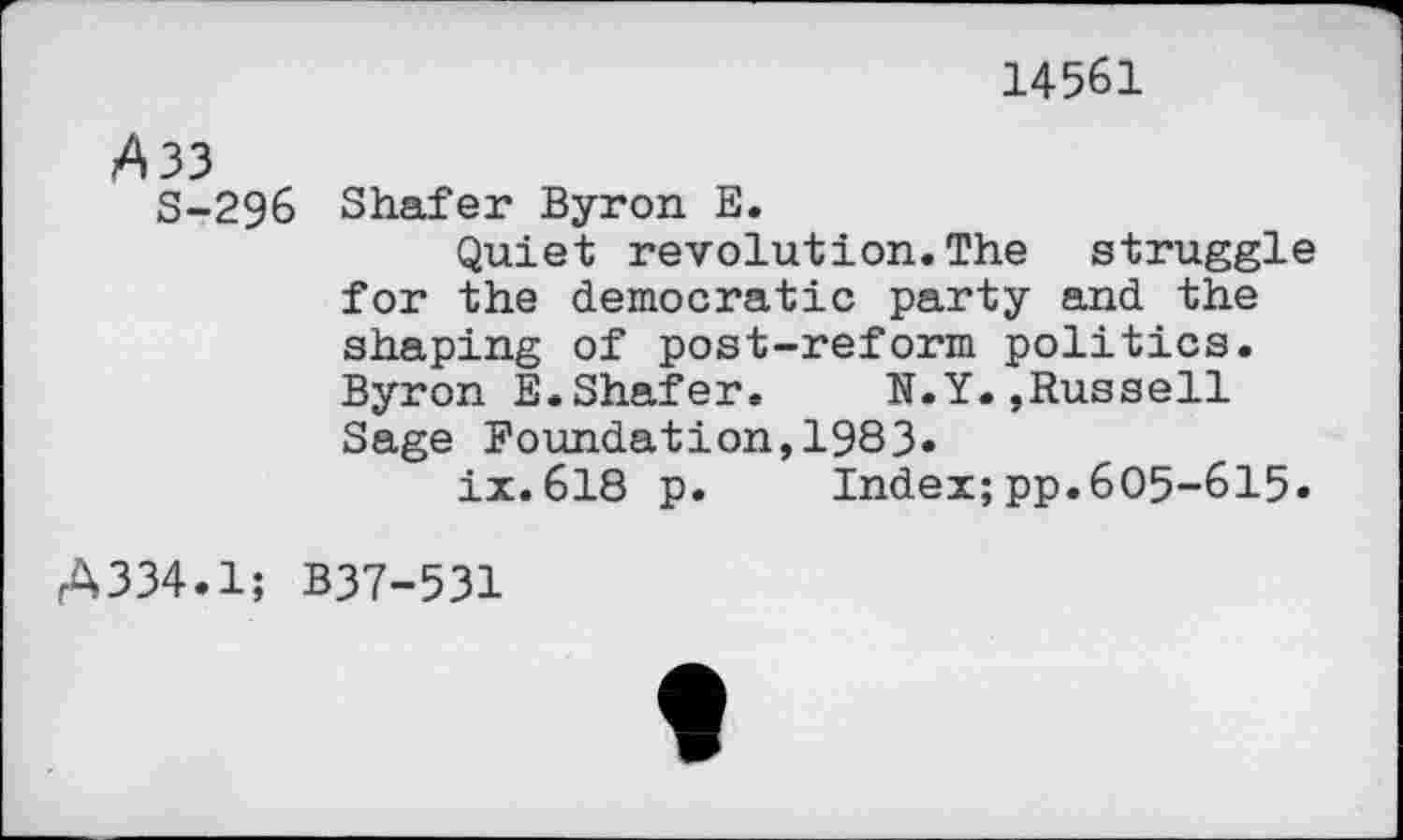 ﻿14561
A 33
S-296 Shafer Byron E.
Quiet revolution.The struggle for the democratic party and the shaping of post-reform politics. Byron E.Shafer. N.Y.,Russell Sage Foundation,1983«
ix.618 p. Index;pp.605-615.
A334.1; B37-531